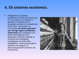 6. Els sistemes econòmics. Antigament, als paisos capitalistes, l’estat intervenia poc en l’economia i es limitava a garantir el respecte de la propietat privada i el compliment de les lleis. Tanmateix, en l’actualitat  els estats participen per corregir alguns problemes importants  que sorgeixen si es deixa total llibertat a les empreses: intenten impedir la formació de monopolis, protegeixen els drets dels treballadors i dels consumidors i intenten aconseguir un desenvolupament harmònic de l’economia. 