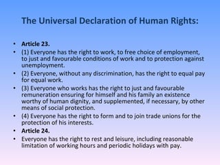 The Universal Declaration of Human Rights: Article 23. (1) Everyone has the right to work, to free choice of employment, to just and favourable conditions of work and to protection against unemployment. (2) Everyone, without any discrimination, has the right to equal pay for equal work. (3) Everyone who works has the right to just and favourable remuneration ensuring for himself and his family an existence worthy of human dignity, and supplemented, if necessary, by other means of social protection. (4) Everyone has the right to form and to join trade unions for the protection of his interests. Article 24. Everyone has the right to rest and leisure, including reasonable limitation of working hours and periodic holidays with pay. 