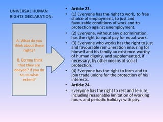 UNIVERSAL HUMAN RIGHTS DECLARATION: Article 23. (1) Everyone has the right to work, to free choice of employment, to just and favourable conditions of work and to protection against unemployment. (2) Everyone, without any discrimination, has the right to equal pay for equal work. (3) Everyone who works has the right to just and favourable remuneration ensuring for himself and his family an existence worthy of human dignity, and supplemented, if necessary, by other means of social protection. (4) Everyone has the right to form and to join trade unions for the protection of his interests. Article 24. Everyone has the right to rest and leisure, including reasonable limitation of working hours and periodic holidays with pay. A. What do you think about these rights? B. Do you think that they are obeyed? If you do so, to what extent? 