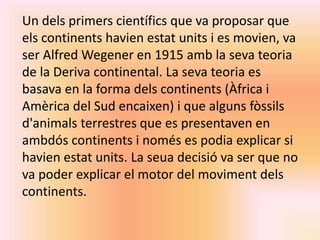 Un dels primers científics que va proposar que 
els continents havien estat units i es movien, va 
ser Alfred Wegener en 1915 amb la seva teoria 
de la Deriva continental. La seva teoria es 
basava en la forma dels continents (Àfrica i 
Amèrica del Sud encaixen) i que alguns fòssils 
d'animals terrestres que es presentaven en 
ambdós continents i només es podia explicar si 
havien estat units. La seua decisió va ser que no 
va poder explicar el motor del moviment dels 
continents. 
 