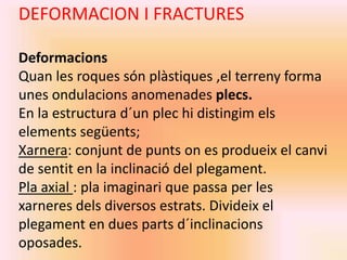 DEFORMACION I FRACTURES 
Deformacions 
Quan les roques són plàstiques ,el terreny forma 
unes ondulacions anomenades plecs. 
En la estructura d´un plec hi distingim els 
elements següents; 
Xarnera: conjunt de punts on es produeix el canvi 
de sentit en la inclinació del plegament. 
Pla axial : pla imaginari que passa per les 
xarneres dels diversos estrats. Divideix el 
plegament en dues parts d´inclinacions 
oposades. 
 