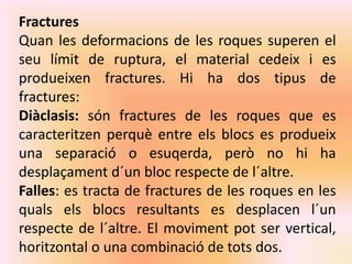 Fractures 
Quan les deformacions de les roques superen el 
seu límit de ruptura, el material cedeix i es 
produeixen fractures. Hi ha dos tipus de 
fractures: 
Diàclasis: són fractures de les roques que es 
caracteritzen perquè entre els blocs es produeix 
una separació o esuqerda, però no hi ha 
desplaçament d´un bloc respecte de l´altre. 
Falles: es tracta de fractures de les roques en les 
quals els blocs resultants es desplacen l´un 
respecte de l´altre. El moviment pot ser vertical, 
horitzontal o una combinació de tots dos. 
 