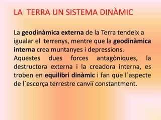 LA TERRA UN SISTEMA DINÀMIC 
La geodinàmica externa de la Terra tendeix a 
igualar el terrenys, mentre que la geodinàmica 
interna crea muntanyes i depressions. 
Aquestes dues forces antagòniques, la 
destructora externa i la creadora interna, es 
troben en equilibri dinàmic i fan que l´aspecte 
de l´escorça terrestre canviï constantment. 
 