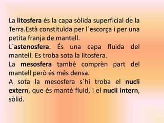 La litosfera és la capa sòlida superficial de la 
Terra.Està constituïda per l´escorça i per una 
petita franja de mantell. 
L´astenosfera. És una capa fluida del 
mantell. Es troba sota la litosfera. 
La mesosfera també comprèn part del 
mantell però és més densa. 
A sota la mesosfera s´hi troba el nucli 
extern, que és manté fluid, i el nucli intern, 
sòlid. 
 