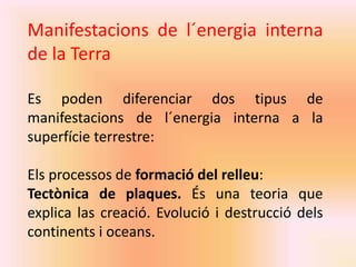 Manifestacions de l´energia interna 
de la Terra 
Es poden diferenciar dos tipus de 
manifestacions de l´energia interna a la 
superfície terrestre: 
Els processos de formació del relleu: 
Tectònica de plaques. És una teoria que 
explica las creació. Evolució i destrucció dels 
continents i oceans. 
 