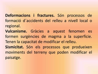 Deformacions i fractures. Són processos de 
formació d´accidents del relleu a nivell local o 
regional. 
Vulcanisme. Gràcies a aquest fenomen es 
formen surgències de magma a la superfície. 
Tenen la capacitat de modificar el relleu. 
Sismicitat. Són els processos que produeixen 
moviments del terreny que poden modificar el 
paisatge. 
 