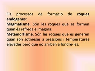 Els processos de formació de roques 
endògenes: 
Magmatisme. Són les roques que es formen 
quan és refreda el magma. 
Metamorfisme. Són les roques que es generen 
quan són sotmeses a pressions i temperatures 
elevades però que no arriben a fondre-les. 
 