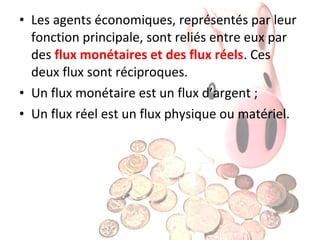 • Les agents économiques, représentés par leur
fonction principale, sont reliés entre eux par
des flux monétaires et des flux réels. Ces
deux flux sont réciproques.
• Un flux monétaire est un flux d’argent ;
• Un flux réel est un flux physique ou matériel.

 
