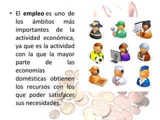 • El empleo es uno de
los ámbitos más
importantes de la
actividad económica,
ya que es la actividad
con la que la mayor
parte
de
las
economías
domésticas obtienen
los recursos con los
que poder satisfacer
sus necesidades.

 