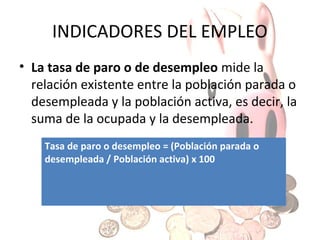 INDICADORES DEL EMPLEO
• La tasa de actividad mide la relación que
existe entre la población activa y la población
total de 16 años o más, por lo que nos da una
idea de la población que potencialmente
podría trabajar en un país.
Tasa de actividad = (Población activa / Población
total de 16 años o más) x 100

 