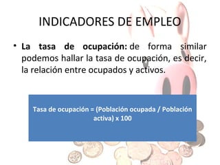 INDICADORES DEL EMPLEO
• La tasa de paro o de desempleo mide la
relación existente entre la población parada o
desempleada y la población activa, es decir, la
suma de la ocupada y la desempleada.
Tasa de paro o desempleo = (Población parada o
desempleada / Población activa) x 100

 