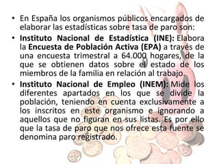 • Otro indicador importante
del estado del mercado de
trabajo es el número de
personas afiliadas a la
Seguridad Social, organismo
que garantiza asistencia
sanitaria y prestaciones
sociales que cubran las
necesidades del trabajador.
Para tener derechos a estas
prestaciones, es necesaria la
inscripción del trabajador y el
abono de unas cuotas
mensuales por parte del
trabajador y del empresario.

 