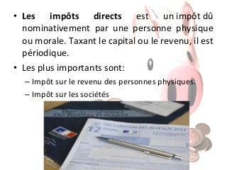• Les impôts directs est un impôt dû
nominativement par une personne physique
ou morale. Taxant le capital ou le revenu, il est
périodique.
• Les plus importants sont:
– Impôt sur le revenu des personnes physiques.
– Impôt sur les sociétés

 