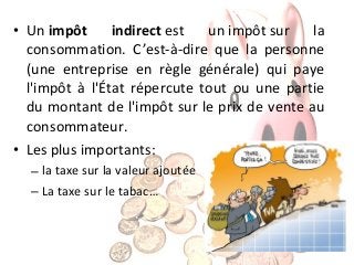 indirect est
un impôt sur
la
• Un impôt
consommation. C’est-à-dire que la personne
(une entreprise en règle générale) qui paye
l'impôt à l'État répercute tout ou une partie
du montant de l'impôt sur le prix de vente au
consommateur.
• Les plus importants:
– la taxe sur la valeur ajoutée
– La taxe sur le tabac…

 