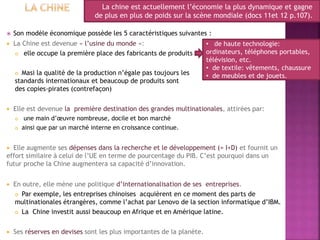  Son modèle économique possède les 5 caractéristiques suivantes :
 La Chine est devenue « l’usine du monde »:
 elle occupe la première place des fabricants de produits
 Masi la qualité de la production n’égale pas toujours les
standards internationaux et beaucoup de produits sont
des copies-pirates (contrefaçon)
 Elle est devenue la première destination des grandes multinationales, attirées par:
 une main d’œuvre nombreuse, docile et bon marché
 ainsi que par un marché interne en croissance continue.
 Elle augmente ses dépenses dans la recherche et le développement (= I+D) et fournit un
effort similaire à celui de l’UE en terme de pourcentage du PIB. C’est pourquoi dans un
futur proche la Chine augmentera sa capacité d’innovation.
 En outre, elle mène une politique d’internationalisation de ses entreprises.
 Par exemple, les entreprises chinoises acquièrent en ce moment des parts de
multinationales étrangères, comme l’achat par Lenovo de la section informatique d’IBM.
 La Chine investit aussi beaucoup en Afrique et en Amérique latine.
 Ses réserves en devises sont les plus importantes de la planète.
La chine est actuellement l’économie la plus dynamique et gagne
de plus en plus de poids sur la scène mondiale (docs 11et 12 p.107).
• de haute technologie:
ordinateurs, téléphones portables,
télévision, etc.
• de textile: vêtements, chaussure
• de meubles et de jouets.
 