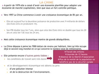  A partir de 1979 elle a cessé d’avoir une économie planifiée pour adopter une
économie de marché (capitaliste), bien que sous un fort contrôle politique.
 Vers 1997 La Chine commence à avoir une croissance économique de 8% par an.
 Elle est aujourd’hui la deuxième puissance de production avec 9 milliards de dollars
(les Etats-Unis en produisent 14).
 Son PIB double tous les 7 ans, alors que celui des Etats-Unis ne double que tous les 20
ans et celui de l’UE tous les 24 ans.
 Mais cette croissance économique montre de grands déséquilibres.
 La Chine dépasse à peine les 7000 dollars de revenu par habitant, bien qu’elle occupe
déjà le second rang mondial en ce qui concerne le nombre total de millionnaires.
 Elle présente encore d’autres points faibles :
 les conditions de travail sont très dures
 et le développement économique est obtenu au prix:
 d’une pollution intense
 et de la destruction de l’environnement.
Travail des enfants
Journée de 12 heures
Absence de la liberté d’association
Plus de la moitié de la population ne
bénéficie pas de la sécurité sociale
 