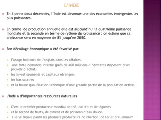  En à peine deux décennies, l’Inde est devenue une des économies émergentes les
plus puissantes.
 En terme de production annuelle elle est aujourd’hui la quatrième puissance
mondiale et la seconde en terme de rythme de croissance : on estime que sa
croissance sera en moyenne de 8% jusqu’en 2020.
 Son décollage économique a été favorisé par:
 l’usage habituel de l’anglais dans les affaires
 une forte demande interne (près de 400 millions d’habitants disposent d’un
pouvoir d’achat)
 les investissements et capitaux étrangers
 les bas salaires
 et la haute qualification technique d’une grande partie de la population active.
 l’Inde a d’importantes ressources naturelles
 C’est le premier producteur mondial de thé, de lait et de légumes
 et le second de fruits, de ciment et de poissons d’eau douce.
 Elle se trouve parmi les premiers producteurs de charbon, de fer et d’aluminium.
 