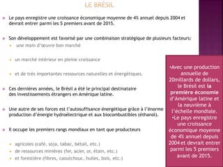  Le pays enregistre une croissance économique moyenne de 4% annuel depuis 2004 et
devrait entrer parmi les 5 premiers avant de 2015.
 Son développement est favorisé par une combinaison stratégique de plusieurs facteurs:
 une main d’œuvre bon marché
 un marché intérieur en pleine croissance
 et de très importantes ressources naturelles et énergétiques.
 Ces dernières années, le Brésil a été le principal destinataire
des investissements étrangers en Amérique latine.
 Une autre de ses forces est l’autosuffisance énergétique grâce à l’énorme
production d’énergie hydroélectrique et aux biocombustibles (éthanol).
 Il occupe les premiers rangs mondiaux en tant que producteurs
 agricoles (café, soja, tabac, bétail, etc.)
 de ressources minières (fer, acier, or, étain, etc.)
 et forestière (fibres, caoutchouc, huiles, bois, etc.)
•Avec une production
annuelle de
20millards de dollars,
le Brésil est la
première économie
d’Amérique latine et
la neuvième à
l’échelle mondiale.
•Le pays enregistre
une croissance
économique moyenne
de 4% annuel depuis
2004 et devrait entrer
parmi les 5 premiers
avant de 2015.
 