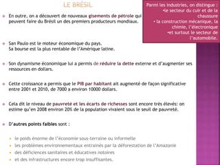  En outre, on a découvert de nouveaux gisements de pétrole qui
peuvent faire du Brésil un des premiers producteurs mondiaux.
 San Paulo est le moteur économique du pays.
Sa bourse est la plus rentable de l’Amérique latine.
 Son dynamisme économique lui a permis de réduire la dette externe et d’augmenter ses
ressources en dollars.
 Cette croissance a permis que le PIB par habitant ait augmenté de façon significative
entre 2001 et 2010, de 7000 a environ 10000 dollars.
 Cela dit le niveau de pauvreté et les écarts de richesses sont encore très élevés: on
estime qu’en 2008 environ 20% de la population vivaient sous le seuil de pauvreté.
 D’autres points faibles sont :
 le poids énorme de l’économie sous-terraine ou informelle
 les problèmes environnementaux entrainés par la déforestation de l’Amazonie
 des déficiences sanitaires et éducatives notoires
 et des infrastructures encore trop insuffisantes.
Parmi les industries, on distingue :
•le secteur du cuir et de la
chaussure
• la construction mécanique, la
chimie, l’électronique
•et surtout le secteur de
l’automobile.
 