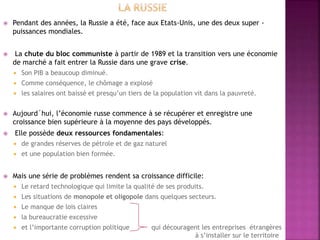  Pendant des années, la Russie a été, face aux Etats-Unis, une des deux super -
puissances mondiales.
 La chute du bloc communiste à partir de 1989 et la transition vers une économie
de marché a fait entrer la Russie dans une grave crise.
 Son PIB a beaucoup diminué.
 Comme conséquence, le chômage a explosé
 les salaires ont baissé et presqu’un tiers de la population vit dans la pauvreté.
 Aujourd´hui, l’économie russe commence à se récupérer et enregistre une
croissance bien supérieure à la moyenne des pays développés.
 Elle possède deux ressources fondamentales:
 de grandes réserves de pétrole et de gaz naturel
 et une population bien formée.
 Mais une série de problèmes rendent sa croissance difficile:
 Le retard technologique qui limite la qualité de ses produits.
 Les situations de monopole et oligopole dans quelques secteurs.
 Le manque de lois claires
 la bureaucratie excessive
 et l’importante corruption politique qui découragent les entreprises étrangères
à s’installer sur le territoire
 