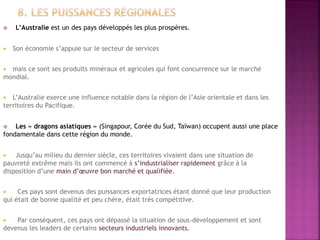  L’Australie est un des pays développés les plus prospères.
 Son économie s’appuie sur le secteur de services
 mais ce sont ses produits minéraux et agricoles qui font concurrence sur le marché
mondial.
 L’Australie exerce une influence notable dans la région de l’Asie orientale et dans les
territoires du Pacifique.
 Les « dragons asiatiques » (Singapour, Corée du Sud, Taïwan) occupent aussi une place
fondamentale dans cette région du monde.
 Jusqu’au milieu du dernier siècle, ces territoires vivaient dans une situation de
pauvreté extrême mais ils ont commencé à s’industrialiser rapidement grâce à la
disposition d’une main d’œuvre bon marché et qualifiée.
 Ces pays sont devenus des puissances exportatrices étant donné que leur production
qui était de bonne qualité et peu chère, était très compétitive.
 Par conséquent, ces pays ont dépassé la situation de sous-développement et sont
devenus les leaders de certains secteurs industriels innovants.
 