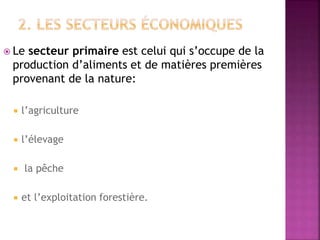  Le secteur primaire est celui qui s’occupe de la
production d’aliments et de matières premières
provenant de la nature:
 l’agriculture
 l’élevage
 la pêche
 et l’exploitation forestière.
 