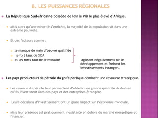  La République Sud-africaine possède de loin le PIB le plus élevé d’Afrique.
 Mais alors qu’une minorité s’enrichit, la majorité de la population vit dans une
extrême pauvreté.
 Et des facteurs comme :
 le manque de main d’oeuvre qualifiée
 le fort taux de SIDA
 et les forts taux de criminalité agissent négativement sur le
développement et freinent les
investissements étrangers.
 Les pays producteurs de pétrole du golfe persique dominent une ressource stratégique.
 Les revenus du pétrole leur permettent d’obtenir une grande quantité de devises
qu’ils investissent dans des pays et des entreprises étrangère.
 Leurs décisions d’investissement ont un grand impact sur l’économie mondiale.
 Mais leur présence est pratiquement inexistante en dehors du marché énergétique et
financier.
 