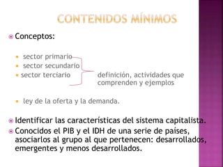  Conceptos:
 sector primario
 sector secundario
 sector terciario definición, actividades que
comprenden y ejemplos
 ley de la oferta y la demanda.
 Identificar las características del sistema capitalista.
 Conocidos el PIB y el IDH de una serie de países,
asociarlos al grupo al que pertenecen: desarrollados,
emergentes y menos desarrollados.
 
