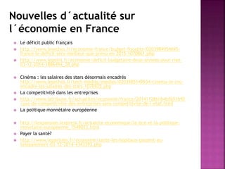 Nouvelles d´actualité sur
l´économie en France
 Le déficit public français
 http://www.lesechos.fr/economie-france/budget-fiscalite/0203984954695-
france-le-deficit-sera-meilleur-que-prevu-en-2015-1070861.php
 http://www.lepoint.fr/economie/deficit-budgetaire-deux-annees-pour-rien-
03-12-2014-1886494_28.php
 Cinéma : les salaires des stars désormais encadrés
http://www.lesechos.fr/tech-medias/medias/0203985149934-cinema-le-cnc-
encadre-les-salaires-des-stars-1070925.php
 La competitivité dans les entreprises
 http://www.latribune.fr/actualites/economie/france/20141128trib4bf651b92
/pas-de-competitivite-des-entreprises-sans-competitivite-de-l-etat.html
 La politique monnétaire européenne
 http://lexpansion.lexpress.fr/actualite-economique/la-bce-et-la-politique-
monetaire-europeenne_1549023.html
 Payer la santé?
 http://www.leparisien.fr/economie/sante-les-hopitaux-passent-au-
telepaiement-03-12-2014-4343393.php
 