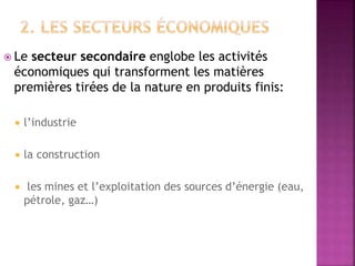  Le secteur secondaire englobe les activités
économiques qui transforment les matières
premières tirées de la nature en produits finis:
 l’industrie
 la construction
 les mines et l’exploitation des sources d’énergie (eau,
pétrole, gaz…)
 