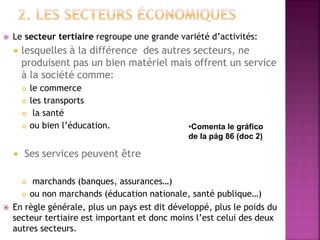  Le secteur tertiaire regroupe une grande variété d’activités:
 lesquelles à la différence des autres secteurs, ne
produisent pas un bien matériel mais offrent un service
à la société comme:
 le commerce
 les transports
 la santé
 ou bien l’éducation.
 Ses services peuvent être
 marchands (banques, assurances…)
 ou non marchands (éducation nationale, santé publique…)
 En règle générale, plus un pays est dit développé, plus le poids du
secteur tertiaire est important et donc moins l’est celui des deux
autres secteurs.
•Comenta le gráfico
de la pág 86 (doc 2)
 