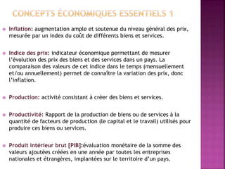  Inflation: augmentation ample et soutenue du niveau général des prix,
mesurée par un index du coût de différents biens et services.
 Indice des prix: indicateur économique permettant de mesurer
l’évolution des prix des biens et des services dans un pays. La
comparaison des valeurs de cet indice dans le temps (mensuellement
et/ou annuellement) permet de connaître la variation des prix, donc
l’inflation.
 Production: activité consistant à créer des biens et services.
 Productivité: Rapport de la production de biens ou de services à la
quantité de facteurs de production (le capital et le travail) utilisés pour
produire ces biens ou services.
 Produit intérieur brut [PIB]:évaluation monétaire de la somme des
valeurs ajoutées créées en une année par toutes les entreprises
nationales et étrangères, implantées sur le territoire d’un pays.
 