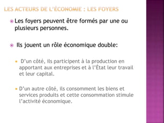  Les foyers peuvent être formés par une ou
plusieurs personnes.
 Ils jouent un rôle économique double:
 D’un côté, ils participent à la production en
apportant aux entreprises et à l’État leur travail
et leur capital.
 D’un autre côté, ils consomment les biens et
services produits et cette consommation stimule
l’activité économique.
 
