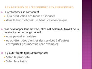  Les entreprises se consacrent
 à la production des biens et services
 dans le but d’obtenir un bénéfice économique.
 Pour développer leur activité, elles ont besoin du travail de la
population, en échange duquel:
 elles payent un salaire
 et achètent des biens et des services à d’autres
entreprises (les machines par exemple)
 Il y a différents types d’entreprises:
 Selon la propriété
 Selon leur taille
 