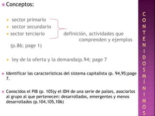  Conceptos:
 sector primario
 sector secundario
 sector terciario definición, actividades que
comprenden y ejemplos
(p.86; page 1)
 ley de la oferta y la demanda(p.94; page 7
 Identificar las características del sistema capitalista (p. 94,95;page
7.
 Conocidos el PIB (p. 105)y el IDH de una serie de países, asociarlos
al grupo al que pertenecen: desarrollados, emergentes y menos
desarrollados (p.104,105,106)
 