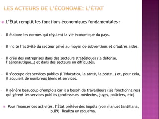  L’État remplit les fonctions économiques fondamentales :
- Il élabore les normes qui régulent la vie économique du pays.
- Il incite l’activité du secteur privé au moyen de subventions et d’autres aides.
- Il crée des entreprises dans des secteurs stratégiques (la défense,
l’aéronautique…) et dans des secteurs en difficultés.
- Il s’occupe des services publics (l’éducation, la santé, la poste…) et, pour cela,
il acquiert de nombreux biens et services.
- Il génère beaucoup d’emplois car il a besoin de travailleurs (les fonctionnaires)
qui gèrent les services publics (professeurs, médecins, juges, policiers, etc).
 Pour financer ces activités, l’État prélève des impôts (voir manuel Santillana,
p.89). Realiza un esquema.
 