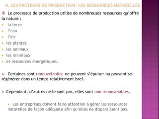  Le processus de production utilise de nombreuses ressources qu’offre
la nature :
 la terre
 l’eau
 l’air
 les plantes
 les animaux
 les minéraux
 et ressources énergétiques.
 Certaines sont renouvelables: ne peuvent s’épuiser ou peuvent se
régénérer dans un temps relativement bref.
 Cependant, d’autres ne le sont pas, elles sont non renouvelables.
 Les entreprises doivent faire attention à gérer les ressources
naturelles de façon adéquate afin qu’elles ne disparaissent pas.
 