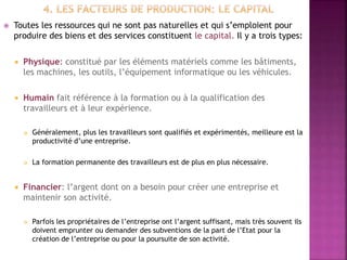  Toutes les ressources qui ne sont pas naturelles et qui s’emploient pour
produire des biens et des services constituent le capital. Il y a trois types:
 Physique: constitué par les éléments matériels comme les bâtiments,
les machines, les outils, l’équipement informatique ou les véhicules.
 Humain fait référence à la formation ou à la qualification des
travailleurs et à leur expérience.
 Généralement, plus les travailleurs sont qualifiés et expérimentés, meilleure est la
productivité d’une entreprise.
 La formation permanente des travailleurs est de plus en plus nécessaire.
 Financier: l’argent dont on a besoin pour créer une entreprise et
maintenir son activité.
 Parfois les propriétaires de l’entreprise ont l’argent suffisant, mais très souvent ils
doivent emprunter ou demander des subventions de la part de l’Etat pour la
création de l’entreprise ou pour la poursuite de son activité.
 