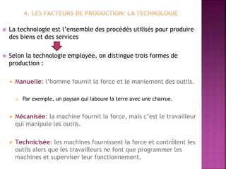  La technologie est l’ensemble des procédés utilisés pour produire
des biens et des services
 Selon la technologie employée, on distingue trois formes de
production :
 Manuelle: l’homme fournit la force et le maniement des outils.
 Par exemple, un paysan qui laboure la terre avec une charrue.
 Mécanisée: la machine fournit la force, mais c’est le travailleur
qui manipule les outils.
 Technicisée: les machines fournissent la force et contrôlent les
outils alors que les travailleurs ne font que programmer les
machines et superviser leur fonctionnement.
 