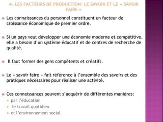  Les connaissances du personnel constituent un facteur de
croissance économique de premier ordre.
 Si un pays veut développer une économie moderne et compétitive,
elle a besoin d’un système éducatif et de centres de recherche de
qualité.
 Il faut former des gens compétents et créatifs.
 Le « savoir faire » fait référence à l’ensemble des savoirs et des
pratiques nécessaires pour réaliser une activité.
 Ces connaissances peuvent s’acquérir de différentes manières:
 par l’éducation
 le travail quotidien
 et l’environnement social.
 