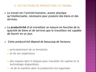  Le travail est l’activité humaine, autant physique
qu’intellectuelle, nécessaire pour produire des biens et des
services.
 La productivité d’un travailleur se mesure en fonction de la
quantité de biens et de services que le travailleur est capable
de fournir en un jour.
 Cette productivité dépend de beaucoup de facteurs:
 principalement de sa formation
 et de son expérience
 des moyens dont il dispose pour travailler (le capital et la
technologie disponibles)
 et de la manière dont la production est organisée.
 
