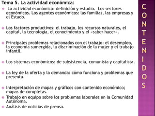 Tema 5. La actividad económica:
 La actividad económica: definición y estudio. Los sectores
económicos. Los agentes económicos: las familias, las empresas y
el Estado.
 Los factores productivos: el trabajo, los recursos naturales, el
capital, la tecnología, el conocimiento y el «saber hacer».
 Principales problemas relacionados con el trabajo: el desempleo,
la economía sumergida, la discriminación de la mujer y el trabajo
infantil.
 Los sistemas económicos: de subsistencia, comunista y capitalista.
 La ley de la oferta y la demanda: cómo funciona y problemas que
presenta.
 Interpretación de mapas y gráficos con contenido económico;
mapas de coropletas.
 Trabajo en equipo sobre los problemas laborales en la Comunidad
Autónoma.
 Análisis de noticias de prensa.
 