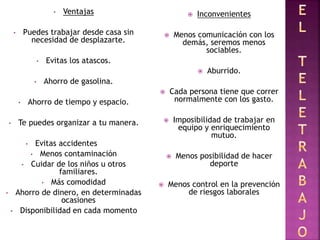 • Ventajas
• Puedes trabajar desde casa sin
necesidad de desplazarte.
• Evitas los atascos.
• Ahorro de gasolina.
• Ahorro de tiempo y espacio.
• Te puedes organizar a tu manera.
• Evitas accidentes
• Menos contaminación
• Cuidar de los niños u otros
familiares.
• Más comodidad
• Ahorro de dinero, en determinadas
ocasiones
• Disponibilidad en cada momento
 Inconvenientes
 Menos comunicación con los
demás, seremos menos
sociables.
 Aburrido.
 Cada persona tiene que correr
normalmente con los gasto.
 Imposibilidad de trabajar en
equipo y enriquecimiento
mutuo.
 Menos posibilidad de hacer
deporte
 Menos control en la prevención
de riesgos laborales
 