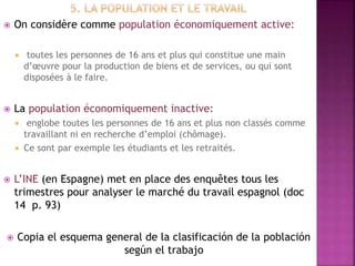  On considère comme population économiquement active:
 toutes les personnes de 16 ans et plus qui constitue une main
d’œuvre pour la production de biens et de services, ou qui sont
disposées à le faire.
 La population économiquement inactive:
 englobe toutes les personnes de 16 ans et plus non classés comme
travaillant ni en recherche d’emploi (chômage).
 Ce sont par exemple les étudiants et les retraités.
 L’INE (en Espagne) met en place des enquêtes tous les
trimestres pour analyser le marché du travail espagnol (doc
14 p. 93)
 Copia el esquema general de la clasificación de la población
según el trabajo
 