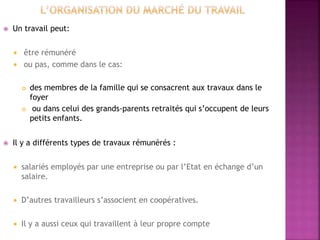  Un travail peut:
 être rémunéré
 ou pas, comme dans le cas:
 des membres de la famille qui se consacrent aux travaux dans le
foyer
 ou dans celui des grands-parents retraités qui s’occupent de leurs
petits enfants.
 Il y a différents types de travaux rémunérés :
 salariés employés par une entreprise ou par l’Etat en échange d’un
salaire.
 D’autres travailleurs s’associent en coopératives.
 Il y a aussi ceux qui travaillent à leur propre compte
 
