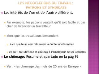  Les intérêts de l’un et de l’autre diffèrent.
 Par exemple, les patrons veulent qu’il soit facile et pas
cher de licencier un travailleur
 alors que les travailleurs demandent
 à ce que leurs contrats soient à durée indéterminée
 et qu’il soit difficile et coûteux à l’employeur de les licencier.
 Le chômage: Resume el apartado en la pág 93
 Ver: »les chomage des mois de 25 ans en Europe »
 