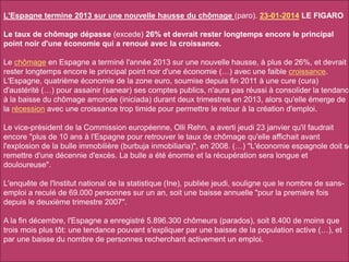 L'Espagne termine 2013 sur une nouvelle hausse du chômage (paro). 23-01-2014 LE FIGARO
Le taux de chômage dépasse (excede) 26% et devrait rester longtemps encore le principal
point noir d'une économie qui a renoué avec la croissance.
Le chômage en Espagne a terminé l'année 2013 sur une nouvelle hausse, à plus de 26%, et devrait
rester longtemps encore le principal point noir d'une économie (…) avec une faible croissance.
L'Espagne, quatrième économie de la zone euro, soumise depuis fin 2011 à une cure (cura)
d'austérité (…) pour assainir (sanear) ses comptes publics, n'aura pas réussi à consolider la tendance
à la baisse du chômage amorcée (iniciada) durant deux trimestres en 2013, alors qu'elle émerge de
la récession avec une croissance trop timide pour permettre le retour à la création d'emploi.
Le vice-président de la Commission européenne, Olli Rehn, a averti jeudi 23 janvier qu'il faudrait
encore "plus de 10 ans à l'Espagne pour retrouver le taux de chômage qu'elle affichait avant
l'explosion de la bulle immobilière (burbuja inmobiliaria)", en 2008. (…) "L'économie espagnole doit se
remettre d'une décennie d'excès. La bulle a été énorme et la récupération sera longue et
douloureuse".
L'enquête de l'Institut national de la statistique (Ine), publiée jeudi, souligne que le nombre de sans-
emploi a reculé de 69.000 personnes sur un an, soit une baisse annuelle "pour la première fois
depuis le deuxième trimestre 2007".
A la fin décembre, l'Espagne a enregistré 5.896.300 chômeurs (parados), soit 8.400 de moins que
trois mois plus tôt: une tendance pouvant s'expliquer par une baisse de la population active (…), et
par une baisse du nombre de personnes recherchant activement un emploi.
 