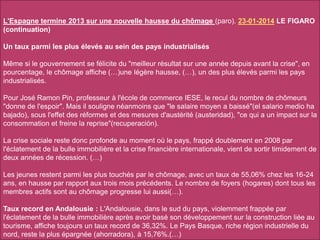 L'Espagne termine 2013 sur une nouvelle hausse du chômage (paro). 23-01-2014 LE FIGARO
(continuation)
Un taux parmi les plus élevés au sein des pays industrialisés
Même si le gouvernement se félicite du "meilleur résultat sur une année depuis avant la crise", en
pourcentage, le chômage affiche (…)une légère hausse, (…), un des plus élevés parmi les pays
industrialisés.
Pour José Ramon Pin, professeur à l'école de commerce IESE, le recul du nombre de chômeurs
"donne de l'espoir". Mais il souligne néanmoins que "le salaire moyen a baissé"(el salario medio ha
bajado), sous l'effet des réformes et des mesures d'austérité (austeridad), "ce qui a un impact sur la
consommation et freine la reprise"(recuperación).
La crise sociale reste donc profonde au moment où le pays, frappé doublement en 2008 par
l'éclatement de la bulle immobilière et la crise financière internationale, vient de sortir timidement de
deux années de récession. (…)
Les jeunes restent parmi les plus touchés par le chômage, avec un taux de 55,06% chez les 16-24
ans, en hausse par rapport aux trois mois précédents. Le nombre de foyers (hogares) dont tous les
membres actifs sont au chômage progresse lui aussi(…).
Taux record en Andalousie : L'Andalousie, dans le sud du pays, violemment frappée par
l'éclatement de la bulle immobilière après avoir basé son développement sur la construction liée au
tourisme, affiche toujours un taux record de 36,32%. Le Pays Basque, riche région industrielle du
nord, reste la plus épargnée (ahorradora), à 15,76%.(…)
 