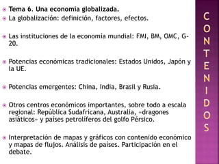  Tema 6. Una economía globalizada.
 La globalización: definición, factores, efectos.
 Las instituciones de la economía mundial: FMI, BM, OMC, G-
20.
 Potencias económicas tradicionales: Estados Unidos, Japón y
la UE.
 Potencias emergentes: China, India, Brasil y Rusia.
 Otros centros económicos importantes, sobre todo a escala
regional: República Sudafricana, Australia, «dragones
asiáticos» y países petrolíferos del golfo Pérsico.
 Interpretación de mapas y gráficos con contenido económico
y mapas de flujos. Análisis de países. Participación en el
debate.
 