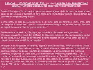 ESPAGNE : L’ÉCONOMIE SE RELÈVE...(se eleva) AU PRIX D’UN TRAUMATISME
SOCIAL FRANÇOIS MUSSEAU (20 MINUTES) 15 SEPTEMBRE 2014
En dépit des signes de reprise (recuperación) encourageants (alentadores, esperanzadores)
après sa sévère cure d’austérité, le pays reste miné (minado) par la dette (deuda) tandis que
pauvreté et inégalités progressent.
L’année 2012 fut celle des «ajustements» (…) ; 2013, celle des réformes; 2014, enfin, celle
de la reprise économique. C’est un Mariano Rajoy euphorique qui, le mois dernier, résumait
sa trajectoire comme chef du gouvernement (…)
Sortie de deux récessions, l’Espagne, qui traîne le boulet(arrastra el agravante) d’un
chômage colossal (un quart des actifs) et de dépenses publiques liées au sauvetage partiel
de ses banques (un crédit de 80 milliards d’euros accordé en juin 2012), serait-elle sur le
chemin d’une lente et difficile reconquête ?
«Fragile». Les indicateurs lui seraient, depuis le début de l’année, plutôt favorables. Grâce
notamment à la baisse radicale du coût de la main-d’œuvre, une meilleure productivité lui a
permis de réaliser de beaux résultats à l’exportation. La consommation des ménages
(familles), longtemps en chute libre, a ainsi timidement redécollé (progresado)(…) Et la
confiance des investisseurs étrangers semble être revenue. Résultat : le pays se finance de
nouveau à des taux avantageux. La prime de risque (prima de riesgo) se situe aujourd’hui
sous les 150 points, loin, très loin, du plafond qu’elle avait touché au pic de la crise, (…)à
plus de 700 points… «On s’est de nouveau inscrit dans un cercle vertueux (círculo vicioso)
(…)
 
